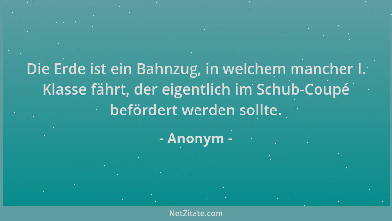 Anonym - Die Erde ist ein Bahnzug, in welchem mancher I. Klasse fährt, der eigentlich im Schub-Coupé befördert werden sollt...