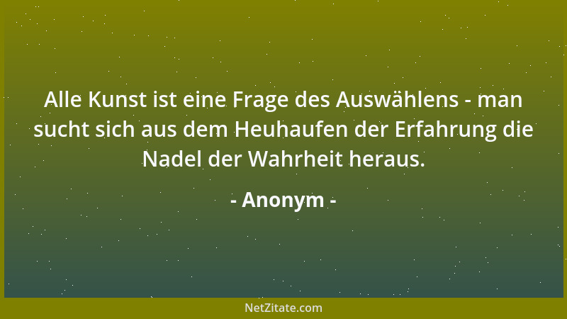 Anonym - Alle Kunst ist eine Frage des Auswählens - man sucht sich aus dem Heuhaufen der Erfahrung die Nadel der Wahrheit h...