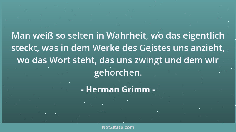 Herman Grimm - Man weiß so selten in Wahrheit, wo das eigentlich steckt, was in dem Werke des Geistes uns anzieht, wo das W...