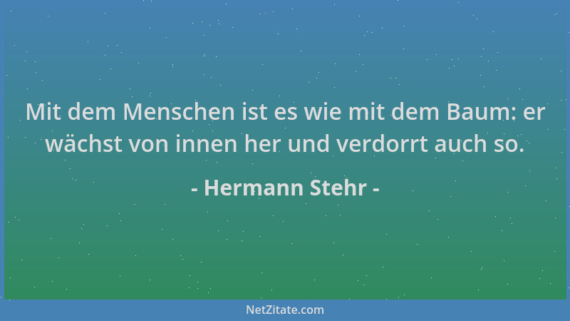 Hermann Stehr - Mit dem Menschen ist es wie mit dem Baum: er wächst von innen her und verdorrt auch so....