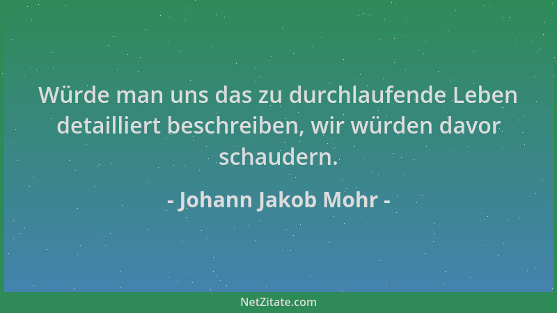 Johann Jakob Mohr - Würde man uns das zu durchlaufende Leben detailliert beschreiben, wir würden davor schaudern....