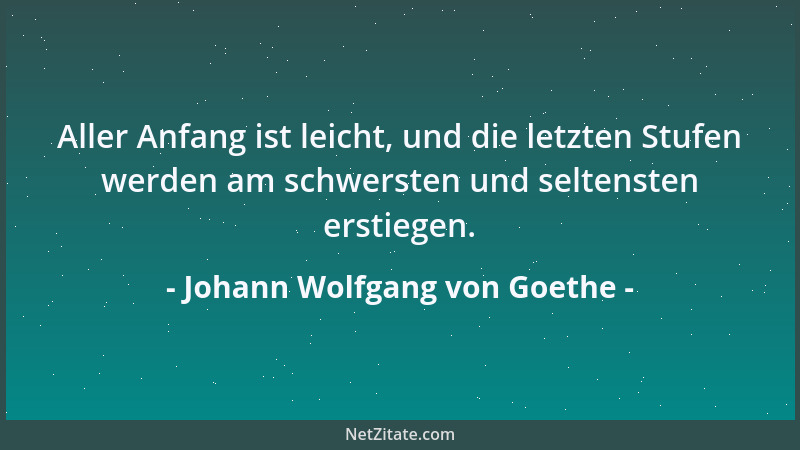 Johann Wolfgang von Goethe - Aller Anfang ist leicht, und die letzten Stufen werden am schwersten und seltensten erstiegen....