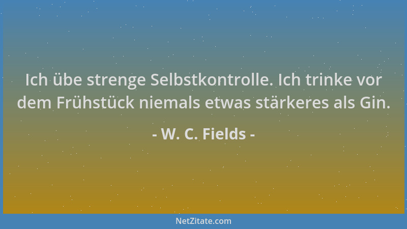 W. C. Fields - Ich übe strenge Selbstkontrolle. Ich trinke vor dem Frühstück niemals etwas stärkeres als Gin....