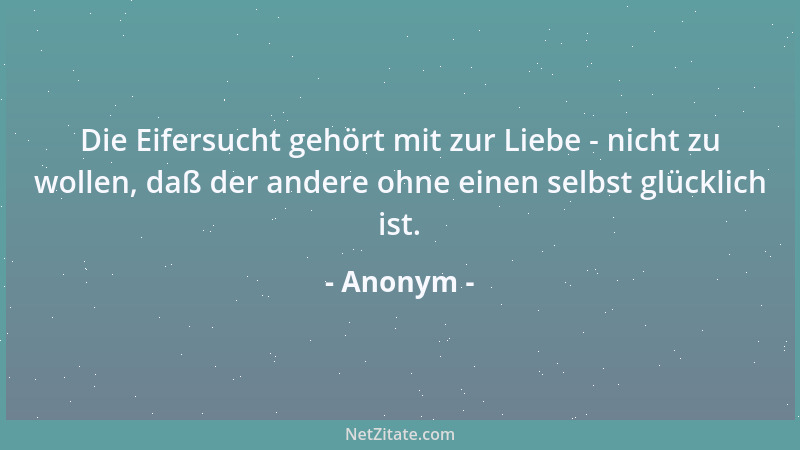 Anonym - Die Eifersucht gehört mit zur Liebe - nicht zu wollen, daß der andere ohne einen selbst glücklich ist....