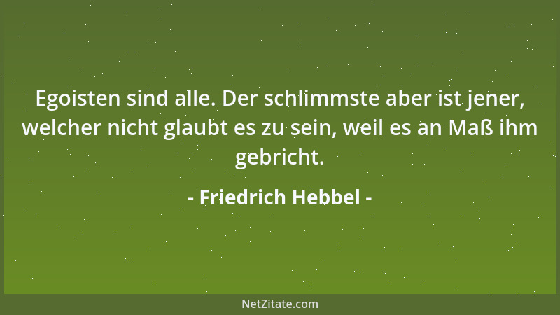 Friedrich Hebbel - Egoisten sind alle. Der schlimmste aber ist jener, welcher nicht glaubt es zu sein, weil es an Maß ihm g...