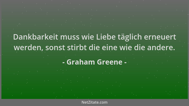 Graham Greene - Dankbarkeit muss wie Liebe täglich erneuert werden, sonst stirbt die eine wie die andere....