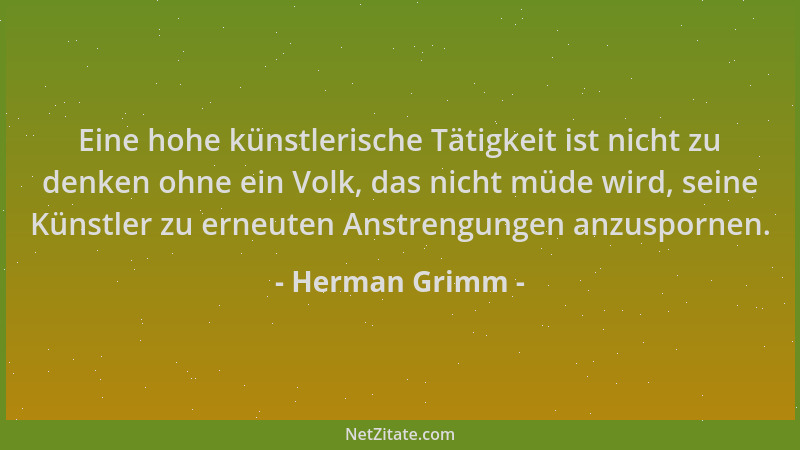 Herman Grimm - Eine hohe künstlerische Tätigkeit ist nicht zu denken ohne ein Volk, das nicht müde wird, seine Künstler zu...