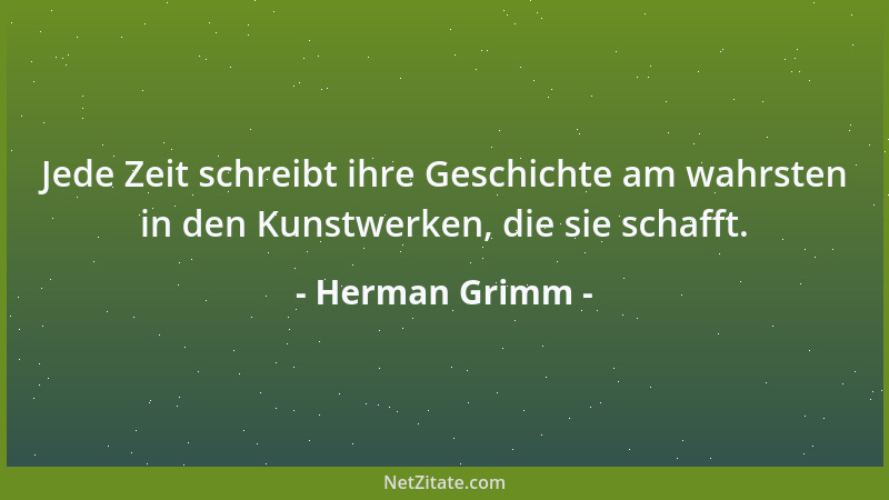 Herman Grimm - Jede Zeit schreibt ihre Geschichte am wahrsten in den Kunstwerken, die sie schafft....