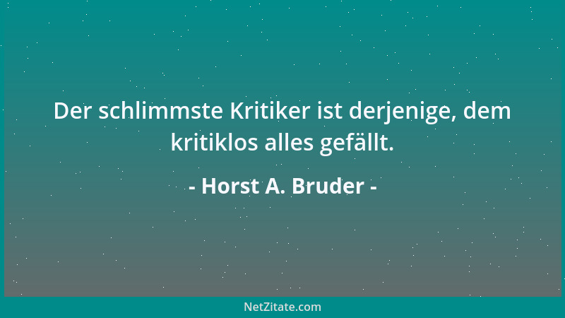 Horst A. Bruder - Der schlimmste Kritiker ist derjenige, dem kritiklos alles gefällt....