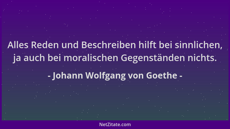Johann Wolfgang von Goethe - Alles Reden und Beschreiben hilft bei sinnlichen, ja auch bei moralischen Gegenständen nichts....