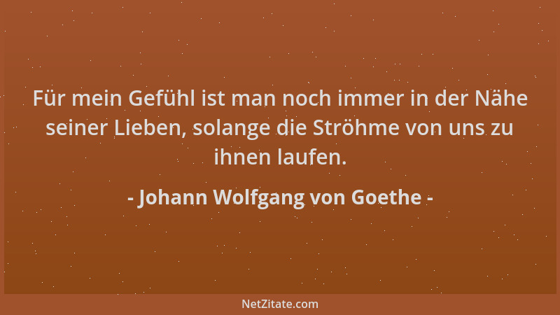 Johann Wolfgang von Goethe - Für mein Gefühl ist man noch immer in der Nähe seiner Lieben, solange die Ströhme von uns zu i...
