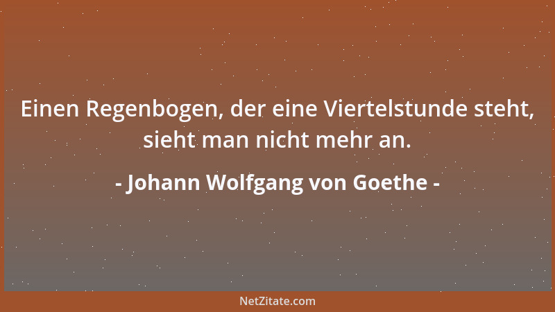 Johann Wolfgang von Goethe - Einen Regenbogen, der eine Viertelstunde steht, sieht man nicht mehr an....