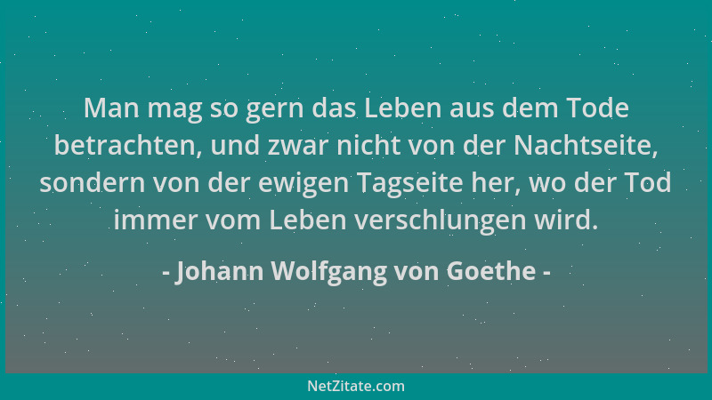 Johann Wolfgang von Goethe - Man mag so gern das Leben aus dem Tode betrachten, und zwar nicht von der Nachtseite, sondern...