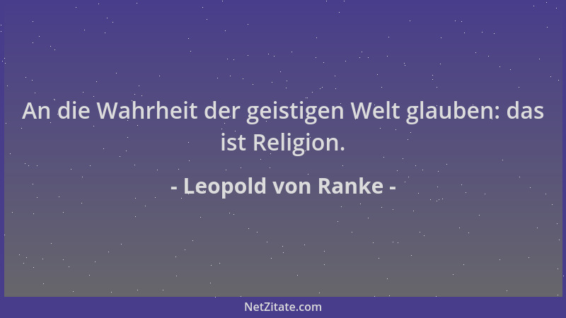 Leopold von Ranke - An die Wahrheit der geistigen Welt glauben: das ist Religion....