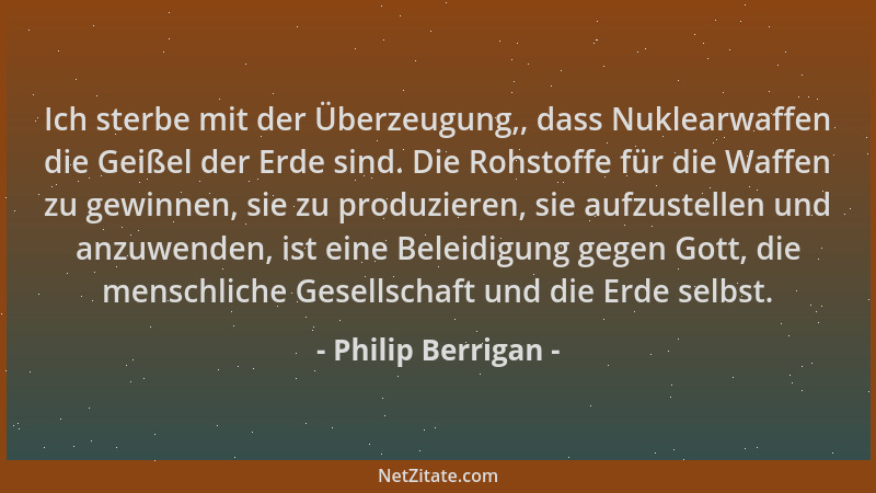 Philip Berrigan - Ich sterbe mit der Überzeugung,, dass Nuklearwaffen die Geißel der Erde sind. Die Rohstoffe für die Waffe...