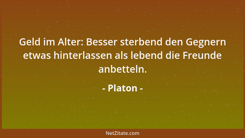 Platon - Geld im Alter: Besser sterbend den Gegnern etwas hinterlassen als lebend die Freunde anbetteln....