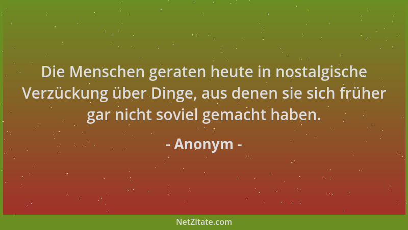 Anonym - Die Menschen geraten heute in nostalgische Verzückung über Dinge, aus denen sie sich früher gar nicht soviel gemac...
