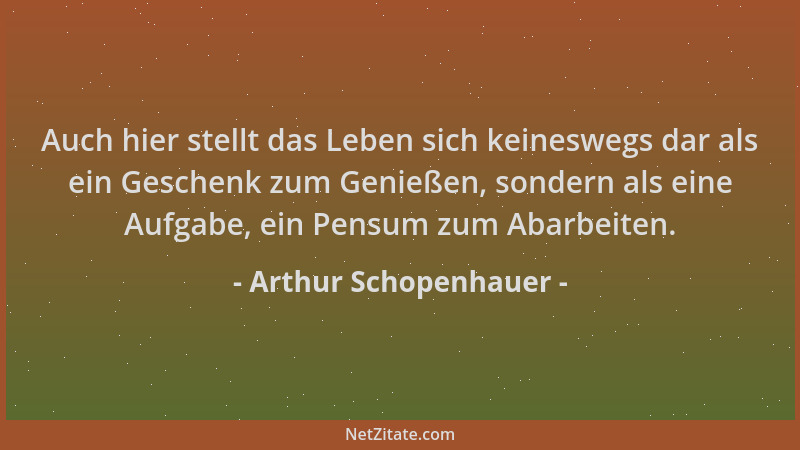 Arthur Schopenhauer - Auch hier stellt das Leben sich keineswegs dar als ein Geschenk zum Genießen, sondern als eine Aufgab...