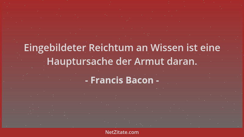 Francis Bacon - Eingebildeter Reichtum an Wissen ist eine Hauptursache der Armut daran....