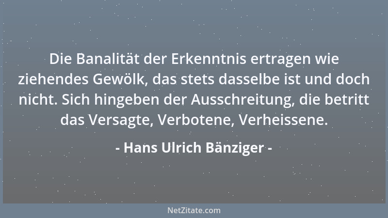 Hans Ulrich Bänziger - Die Banalität der Erkenntnis ertragen wie ziehendes Gewölk, das stets dasselbe ist und doch nicht. S...