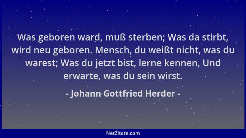 Johann Gottfried Herder - Was geboren ward, muß sterben; Was da stirbt, wird neu geboren. Mensch, du weißt nicht, was du wa...