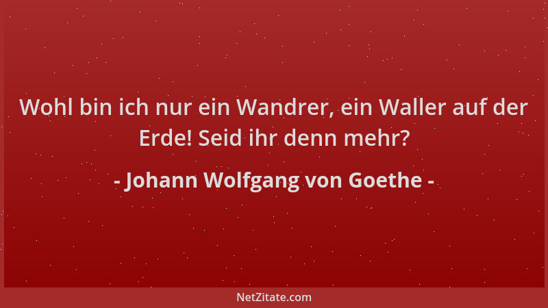 Johann Wolfgang von Goethe - Wohl bin ich nur ein Wandrer, ein Waller auf der Erde! Seid ihr denn mehr?...