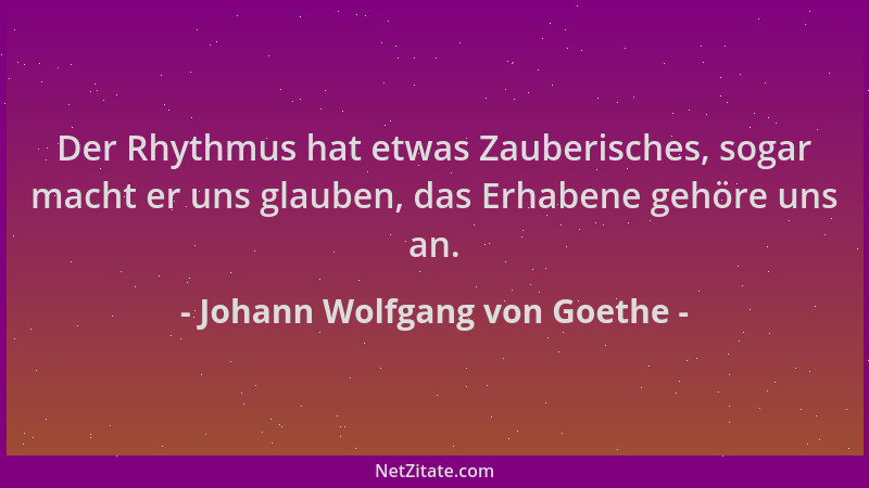 Johann Wolfgang von Goethe - Der Rhythmus hat etwas Zauberisches, sogar macht er uns glauben, das Erhabene gehöre uns an....
