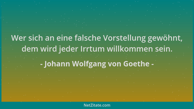 Johann Wolfgang von Goethe - Wer sich an eine falsche Vorstellung gewöhnt, dem wird jeder Irrtum willkommen sein....