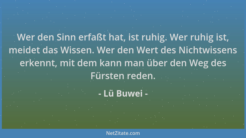 Lü Buwei - Wer den Sinn erfaßt hat, ist ruhig. Wer ruhig ist, meidet das Wissen. Wer den Wert des Nichtwissens erkennt, mit...