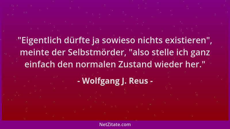 Wolfgang J. Reus -  "Eigentlich dürfte ja sowieso nichts existieren ", meinte der Selbstmörder,  "also stelle ich ganz einfach...
