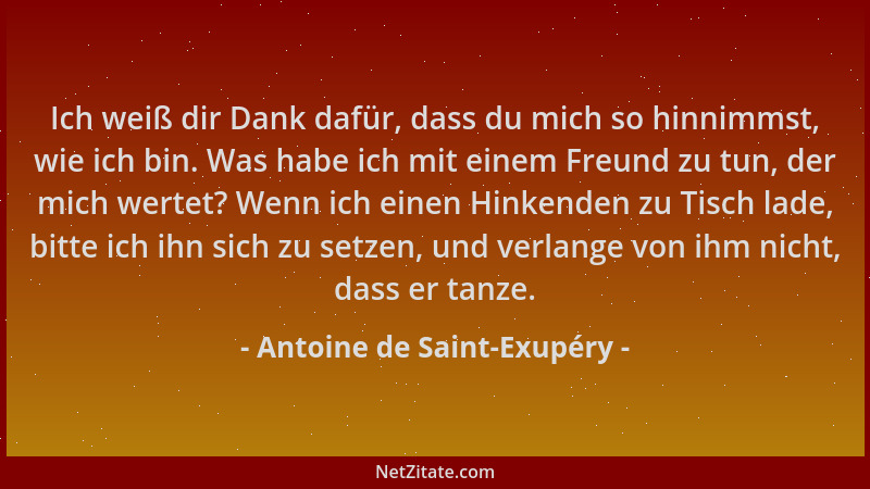 Antoine de Saint-Exupéry - Ich weiß dir Dank dafür, dass du mich so hinnimmst, wie ich bin. Was habe ich mit einem Freund z...