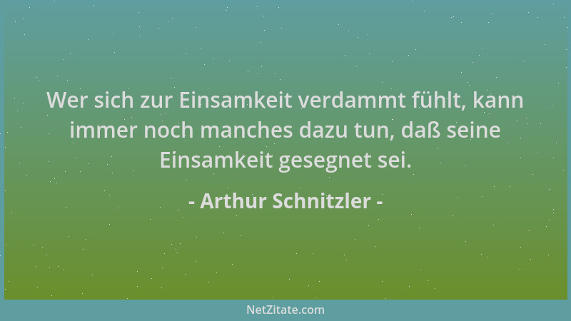 Arthur Schnitzler - Wer sich zur Einsamkeit verdammt fühlt, kann immer noch manches dazu tun, daß seine Einsamkeit gesegnet...