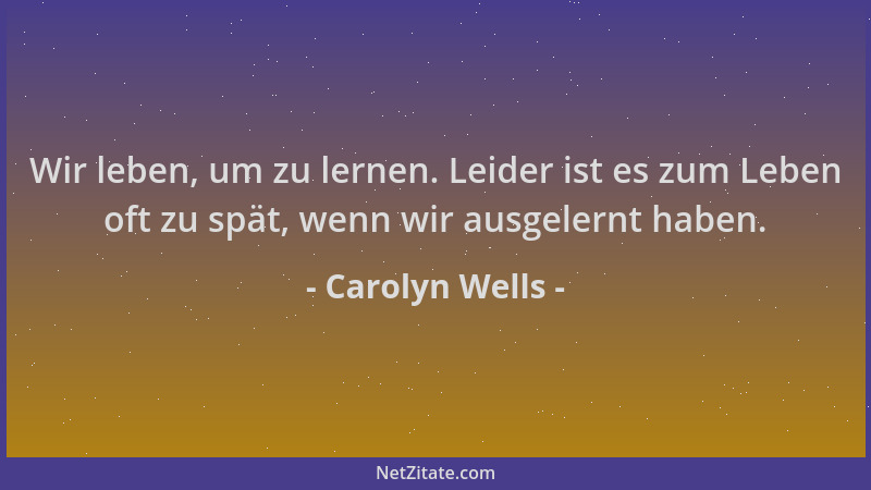 Carolyn Wells - Wir leben, um zu lernen. Leider ist es zum Leben oft zu spät, wenn wir ausgelernt haben....