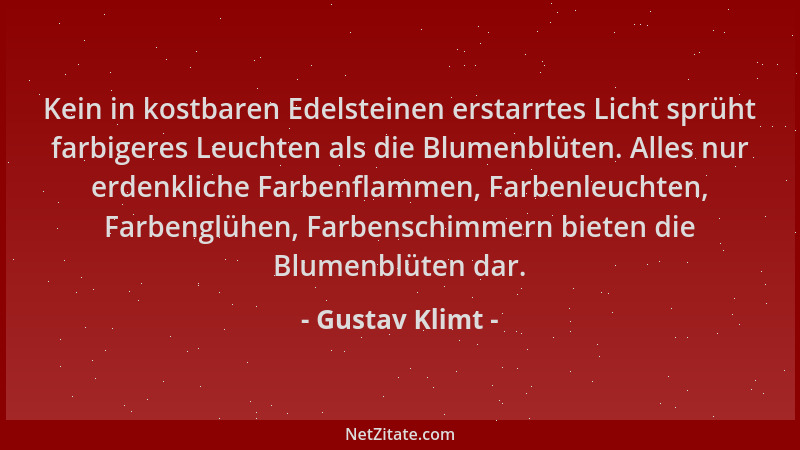 Gustav Klimt - Kein in kostbaren Edelsteinen erstarrtes Licht sprüht farbigeres Leuchten als die Blumenblüten. Alles nur er...