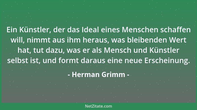 Herman Grimm - Ein Künstler, der das Ideal eines Menschen schaffen will, nimmt aus ihm heraus, was bleibenden Wert hat, tut...