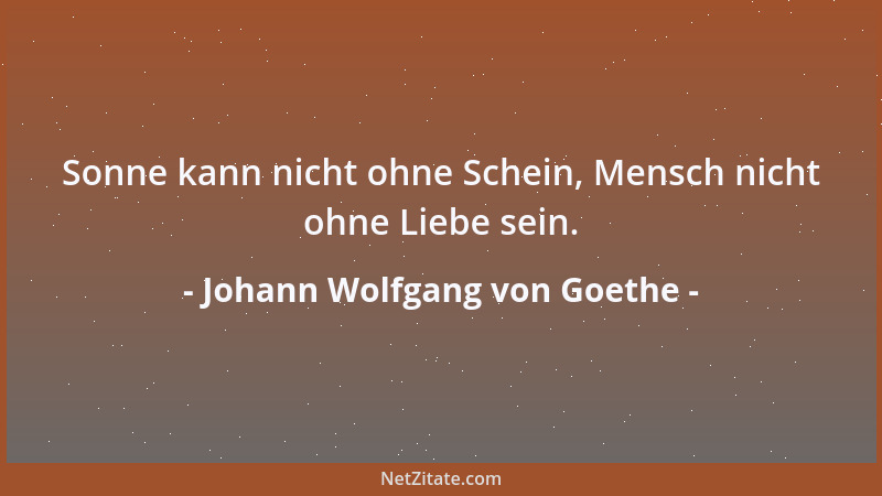 Johann Wolfgang von Goethe - Sonne kann nicht ohne Schein, Mensch nicht ohne Liebe sein....