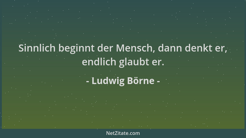 Ludwig Börne - Sinnlich beginnt der Mensch, dann denkt er, endlich glaubt er....
