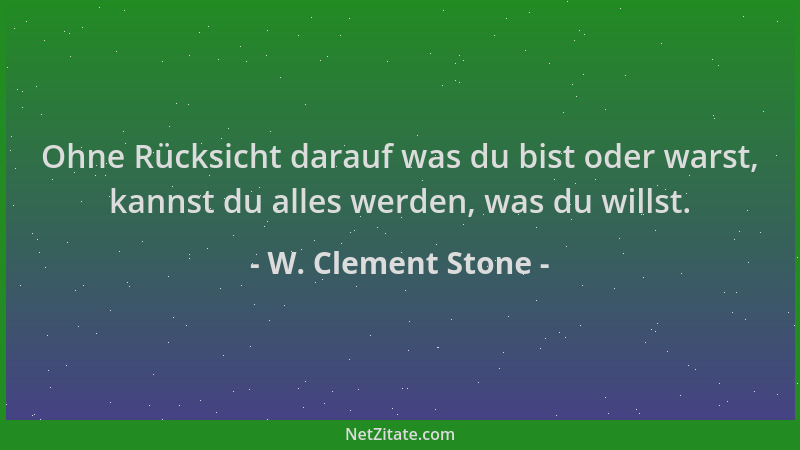 W. Clement Stone - Ohne Rücksicht darauf was du bist oder warst, kannst du alles werden, was du willst....