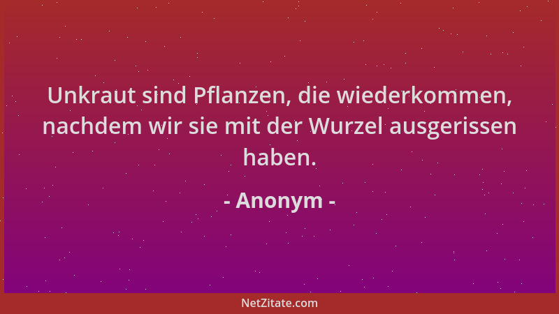 Anonym - Unkraut sind Pflanzen, die wiederkommen, nachdem wir sie mit der Wurzel ausgerissen haben....