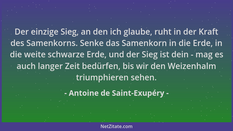 Antoine de Saint-Exupéry - Der einzige Sieg, an den ich glaube, ruht in der Kraft des Samenkorns. Senke das Samenkorn in di...