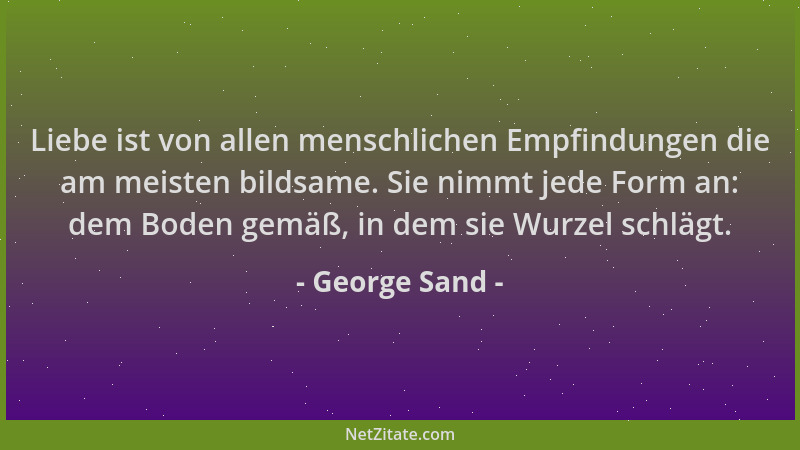 George Sand - Liebe ist von allen menschlichen Empfindungen die am meisten bildsame. Sie nimmt jede Form an: dem Boden gemä...