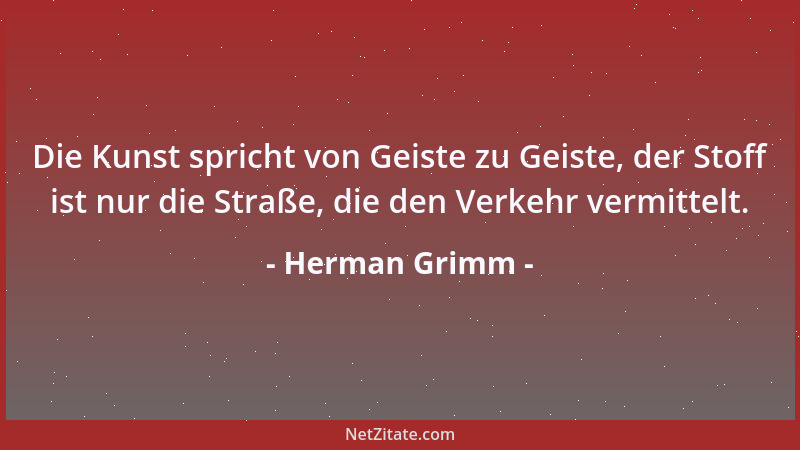 Herman Grimm - Die Kunst spricht von Geiste zu Geiste, der Stoff ist nur die Straße, die den Verkehr vermittelt....