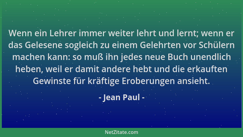 Jean Paul - Wenn ein Lehrer immer weiter lehrt und lernt; wenn er das Gelesene sogleich zu einem Gelehrten vor Schülern mac...