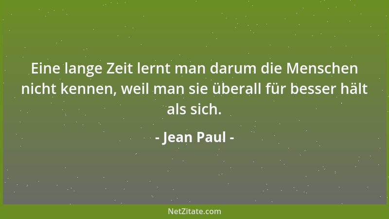Jean Paul - Eine lange Zeit lernt man darum die Menschen nicht kennen, weil man sie überall für besser hält als sich....