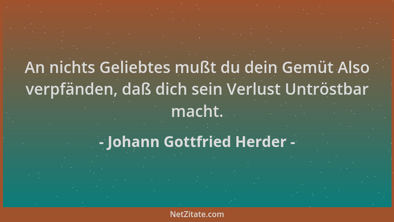 Johann Gottfried Herder - An nichts Geliebtes mußt du dein Gemüt Also verpfänden, daß dich sein Verlust Untröstbar macht....