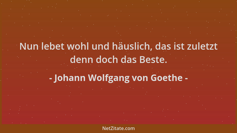 Johann Wolfgang von Goethe - Nun lebet wohl und häuslich, das ist zuletzt denn doch das Beste....