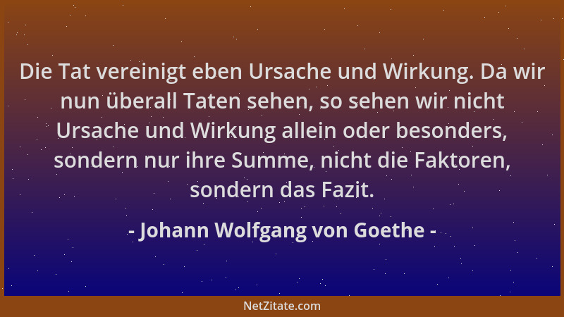Johann Wolfgang von Goethe - Die Tat vereinigt eben Ursache und Wirkung. Da wir nun überall Taten sehen, so sehen wir nicht...