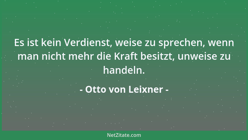 Otto von Leixner - Es ist kein Verdienst, weise zu sprechen, wenn man nicht mehr die Kraft besitzt, unweise zu handeln....