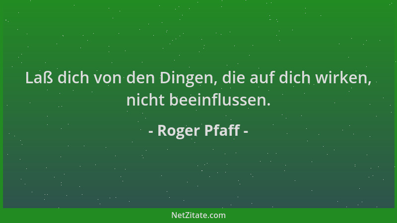 Roger Pfaff - Laß dich von den Dingen, die auf dich wirken, nicht beeinflussen....