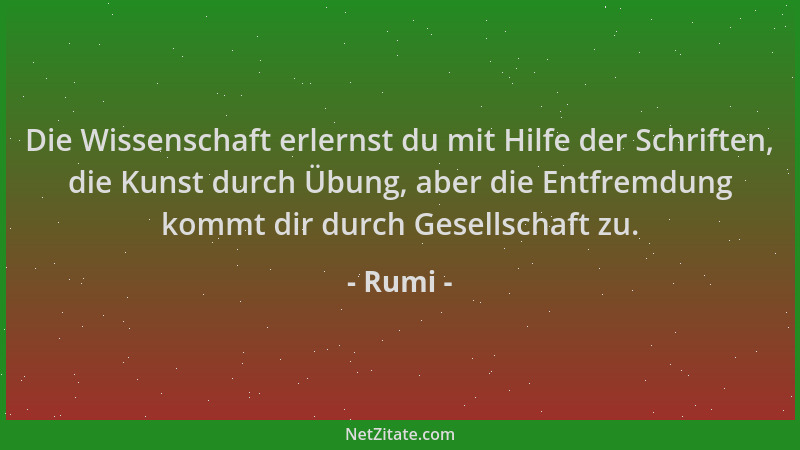 Rumi - Die Wissenschaft erlernst du mit Hilfe der Schriften, die Kunst durch Übung, aber die Entfremdung kommt dir durch Ge...